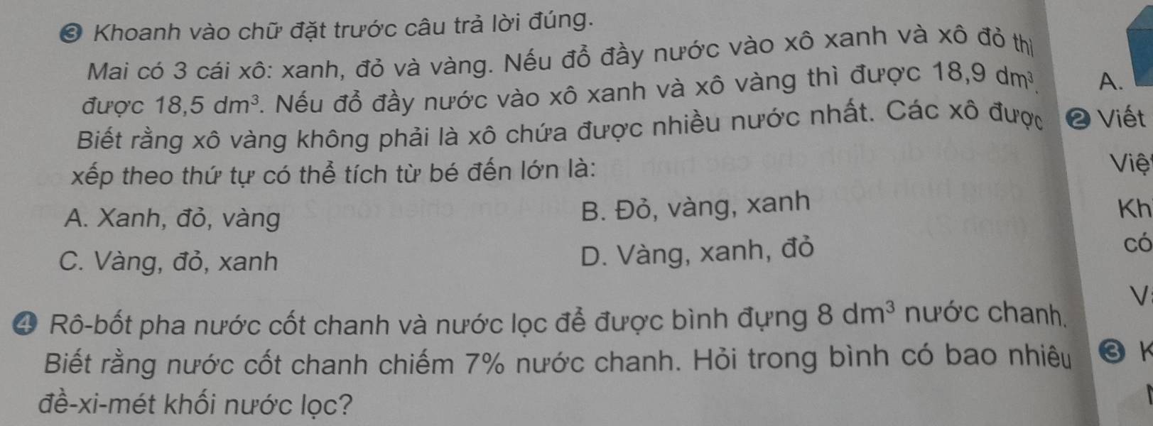 ❸ Khoanh vào chữ đặt trước câu trả lời đúng.
Mai có 3 cái xô: xanh, đỏ và vàng. Nếu đỗ đầy nước vào xô xanh và xô đỏ thị
được 18, 5dm^3. Nếu đồ đầy nước vào xô xanh và xô vàng thì được 18, 9dm^3. A.
Biết rằng xô vàng không phải là xô chứa được nhiều nước nhất. Các xô được ❷ Viết
xếp theo thứ tự có thể tích từ bé đến lớn là: Việ
A. Xanh, đỏ, vàng
B. Đỏ, vàng, xanh
Kh
có
C. Vàng, đỏ, xanh
D. Vàng, xanh, đỏ
V
④ Rô-bốt pha nước cốt chanh và nước lọc để được bình đựng 8dm^3 nước chanh.
Biết rằng nước cốt chanh chiếm 7% nước chanh. Hỏi trong bình có bao nhiêu ❸ K
đề-xi-mét khối nước lọc?