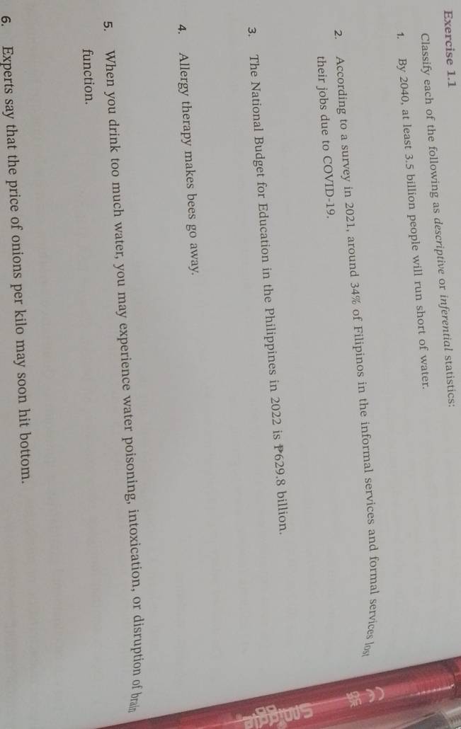 Classify each of the following as descriptive or inferential statistics: 
1. By 2040, at least 3.5 billion people will run short of water. 
2. According to a survey in 2021, around 34% of Filipinos in the informal services and formal services los 
their jobs due to COVID-19. 
3. The National Budget for Education in the Philippines in 2022 is P629.8 billion. 
4. Allergy therapy makes bees go away. 
5. When you drink too much water, you may experience water poisoning, intoxication, or disruption of brain 
function. 
6. Experts say that the price of onions per kilo may soon hit bottom.