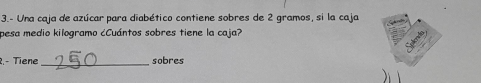 3.- Una caja de azúcar para diabético contiene sobres de 2 gramos, si la caja 
pesa medio kilogramo ¿Cuántos sobres tiene la caja? 
R.- Tiene _sobres 
)