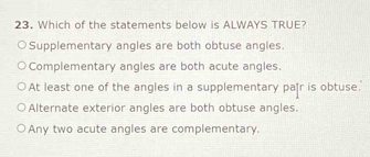 Which of the statements below is ALWAYS TRUE?
Supplementary angles are both obtuse angles.
Complementary angles are both acute angles.
At least one of the angles in a supplementary pa]r is obtuse.
Alternate exterior angles are both obtuse angles.
Any two acute angles are complementary