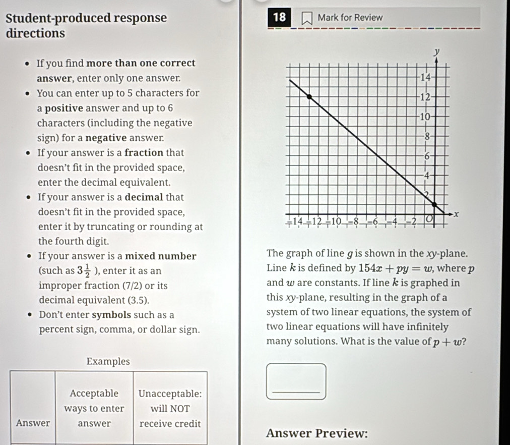 Student-produced response 18 Mark for Review 
directions 
If you find more than one correct 
answer, enter only one answer. 
You can enter up to 5 characters for 
a positive answer and up to 6
characters (including the negative 
sign) for a negative answer. 
If your answer is a fraction that 
doesn’t fit in the provided space, 
enter the decimal equivalent. 
If your answer is a decimal that 
doesn’t fit in the provided space, 
enter it by truncating or rounding at 
the fourth digit. 
If your answer is a mixed number The graph of line g is shown in the xy -plane. 
Line k is defined by 
(such as 3 1/2 ) , enter it as an 154x+py=w , where p
improper fraction (7/2) or its and w are constants. If line k is graphed in 
decimal equivalent (3.5). this xy -plane, resulting in the graph of a 
Don’t enter symbols such as a system of two linear equations, the system of 
percent sign, comma, or dollar sign. two linear equations will have infinitely 
many solutions. What is the value of p+w ? 
Examples 
Acceptable Unacceptable: 
_ 
ways to enter will NOT 
Answer answer receive credit 
Answer Preview: