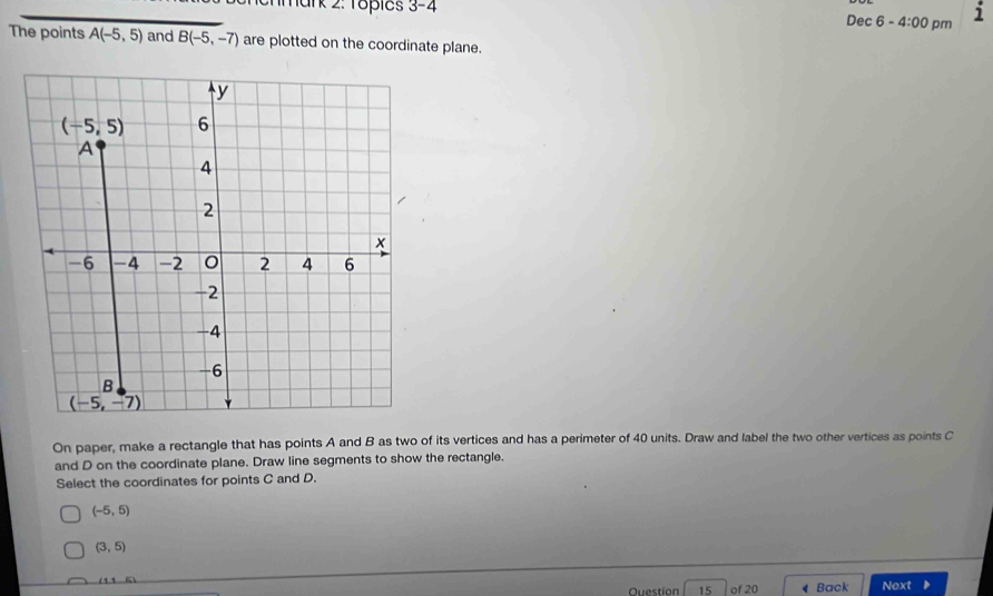 3-4 
Dec 6 -4:00 pm
1
The points A(-5,5) and B(-5,-7) are plotted on the coordinate plane.
y
(-5,5) 6
A
4
2
x
-6 -4 -2 2 4 6
-2
-4
-6
B
(-5,-7)
On paper, make a rectangle that has points A and B as two of its vertices and has a perimeter of 40 units. Draw and label the two other vertices as points C
and D on the coordinate plane. Draw line segments to show the rectangle.
Select the coordinates for points C and D.
(-5,5)
(3,5)
(11,5)
Question 15 of 20 ◀ Back Next D