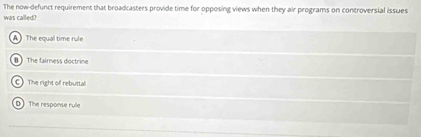 The now-defunct requirement that broadcasters provide time for opposing views when they air programs on controversial issues
was called?
A The equal time rule
B The fairness doctrine
C The right of rebuttal
D The response rule