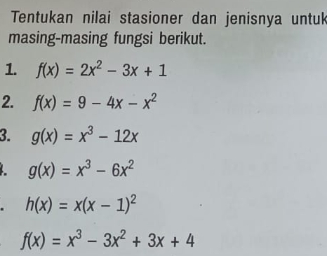 Tentukan nilai stasioner dan jenisnya untuk 
masing-masing fungsi berikut. 
1. f(x)=2x^2-3x+1
2. f(x)=9-4x-x^2
3. g(x)=x^3-12x
g(x)=x^3-6x^2
h(x)=x(x-1)^2
f(x)=x^3-3x^2+3x+4