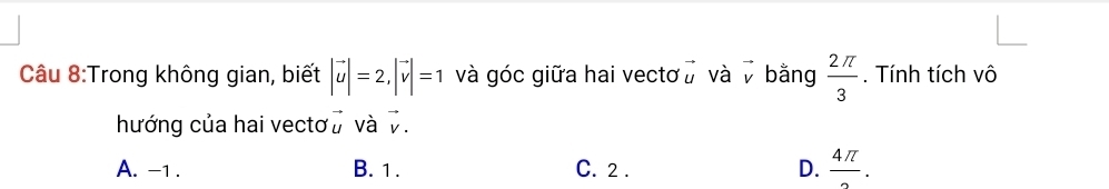 Trong không gian, biết |vector u|=2, |vector v|=1 và góc giữa hai vectơ vector u và v bằng  2π /3 . Tính tích vô
hướng của hai vectơ vector u và v.
A. -1. B. 1. C. 2. D.  4π /2 .