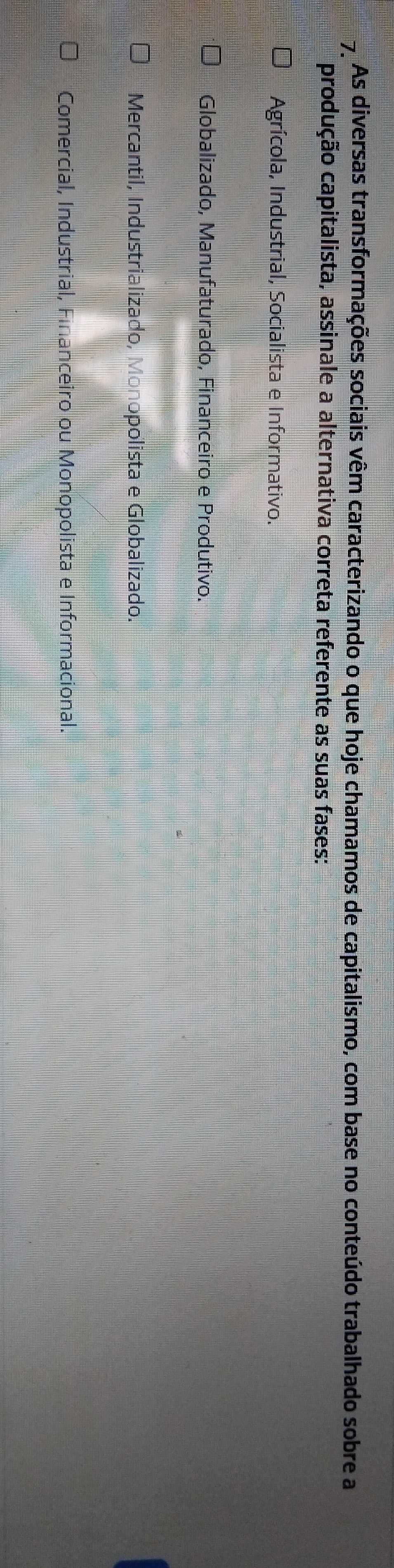 As diversas transformações sociais vêm caracterizando o que hoje chamamos de capitalismo, com base no conteúdo trabalhado sobre a
produção capitalista, assinale a alternativa correta referente as suas fases:
Agrícola, Industrial, Socialista e Informativo.
Globalizado, Manufaturado, Financeiro e Produtivo.
Mercantil, Industrializado, Monopolista e Globalizado.
Comercial, Industrial, Financeiro ou Monopolista e Informacional.