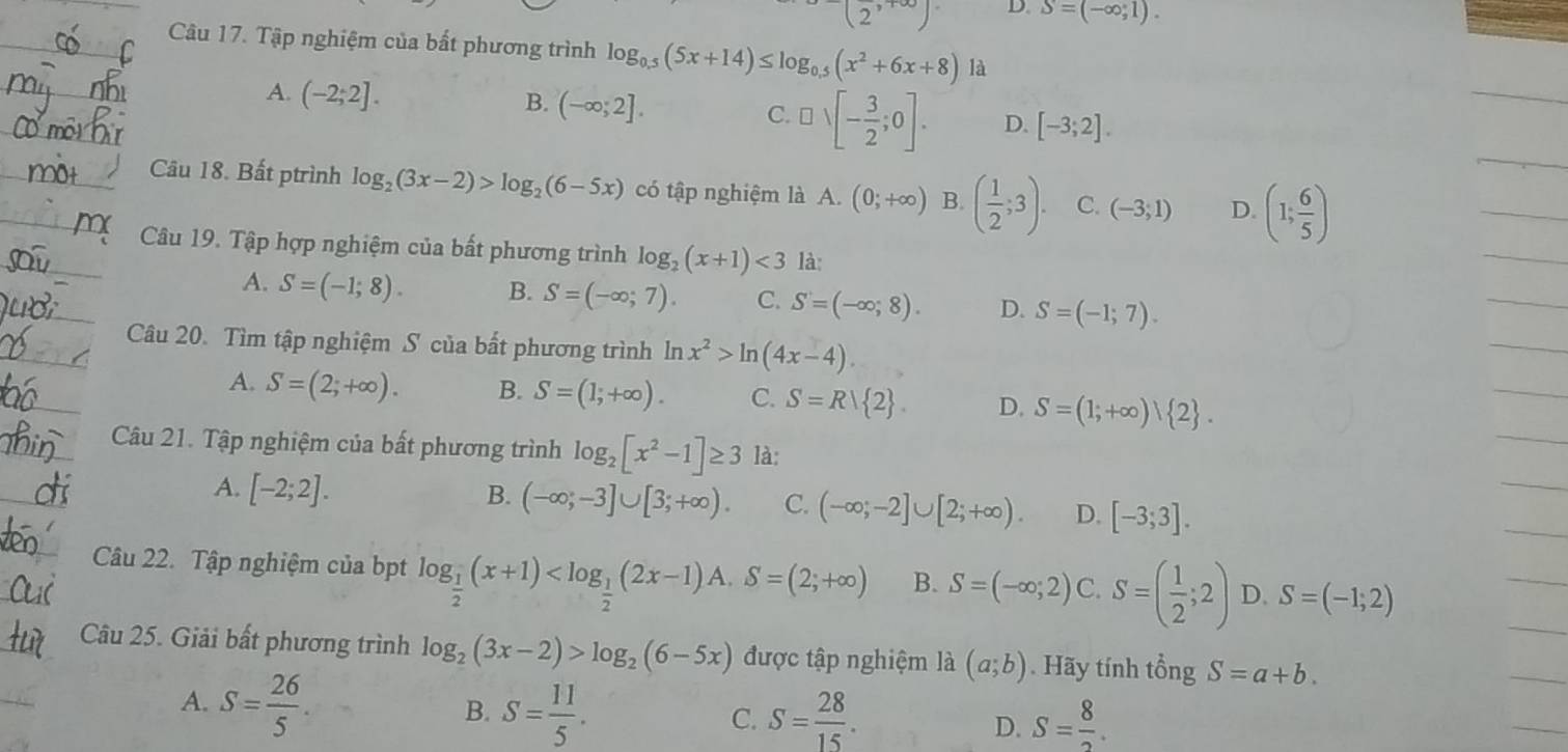 (2,+∈fty ) D. S=(-∈fty ,1).
_Câu 17. Tập nghiệm của bất phương trình log _0.5(5x+14)≤ log _0.5(x^2+6x+8) là
_
A. (-2;2].
B. (-∈fty ;2].
C. □ vee [- 3/2 ;0]. D. [-3;2].
_
Câu 18. Bất ptrình log _2(3x-2)>log _2(6-5x) có tập nghiệm là A. (0;+∈fty ) B. ( 1/2 ;3). C. (-3;1) D. (1; 6/5 )
Câu 19. Tập hợp nghiệm của bất phương trình log _2(x+1)<3</tex> là:
A. S=(-1;8). B. S=(-∈fty ;7). C. S=(-∈fty ,8). D. S=(-1;7).
Câu 20. Tìm tập nghiệm S của bất phương trình ln x^2>ln (4x-4).
n
A. S=(2;+∈fty ). B. S=(1;+∈fty ). C. S=R| 2 . D. S=(1;+∈fty ) 2 .
Câu 21. Tập nghiệm của bất phương trình log _2[x^2-1]≥ 3 là:
A. [-2;2]. B. (-∈fty ;-3]∪ [3;+∈fty ). C. (-∈fty ;-2]∪ [2;+∈fty ). D. [-3;3].
Câu 22. Tập nghiệm của bpt log _ 1/2 (x+1) B. S=(-∈fty ,2) C. S=( 1/2 ;2) D. S=(-1;2)
Câu 25. Giải bất phương trình log _2(3x-2)>log _2(6-5x) được tập nghiệm là (a;b). Hãy tính tổng S=a+b.
A. S= 26/5 .
B. S= 11/5 . S= 28/15 . S= 8/2 .
C.
D.