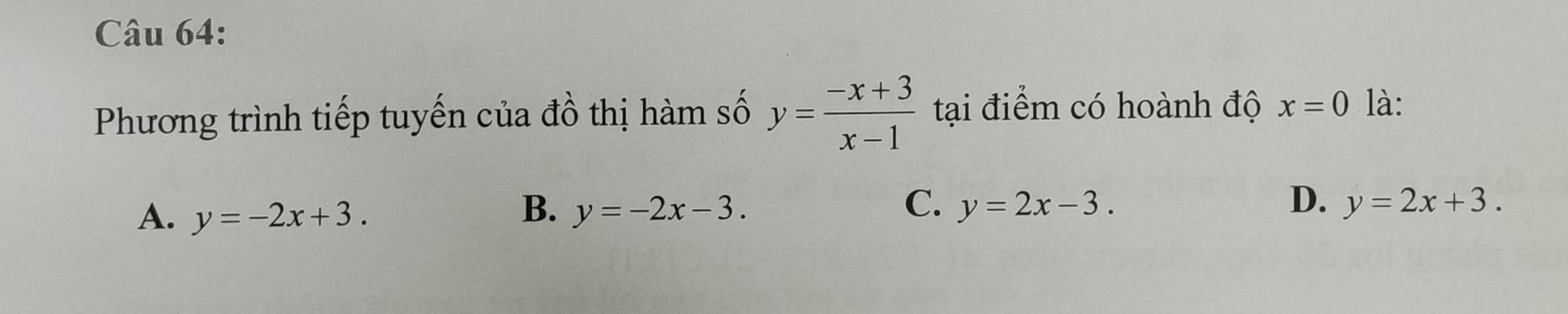 Phương trình tiếp tuyến của đồ thị hàm số y= (-x+3)/x-1  tại điểm có hoành độ x=0 là:
B.
A. y=-2x+3. y=-2x-3.
C. y=2x-3. D. y=2x+3.