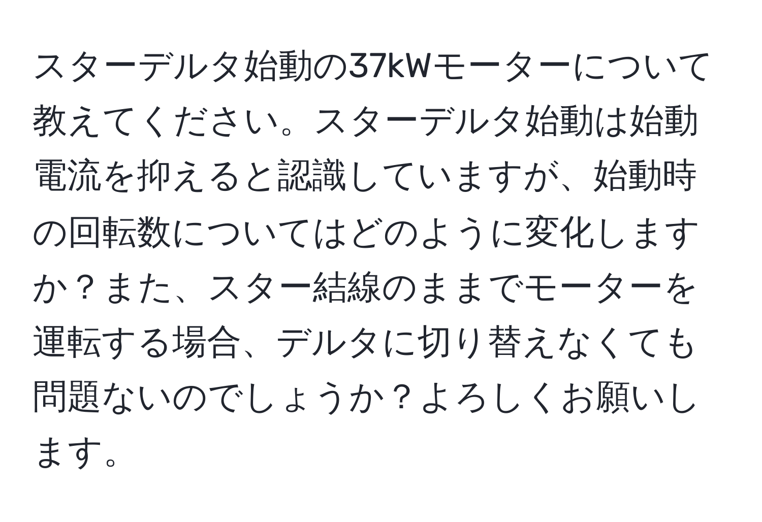 スターデルタ始動の37kWモーターについて教えてください。スターデルタ始動は始動電流を抑えると認識していますが、始動時の回転数についてはどのように変化しますか？また、スター結線のままでモーターを運転する場合、デルタに切り替えなくても問題ないのでしょうか？よろしくお願いします。