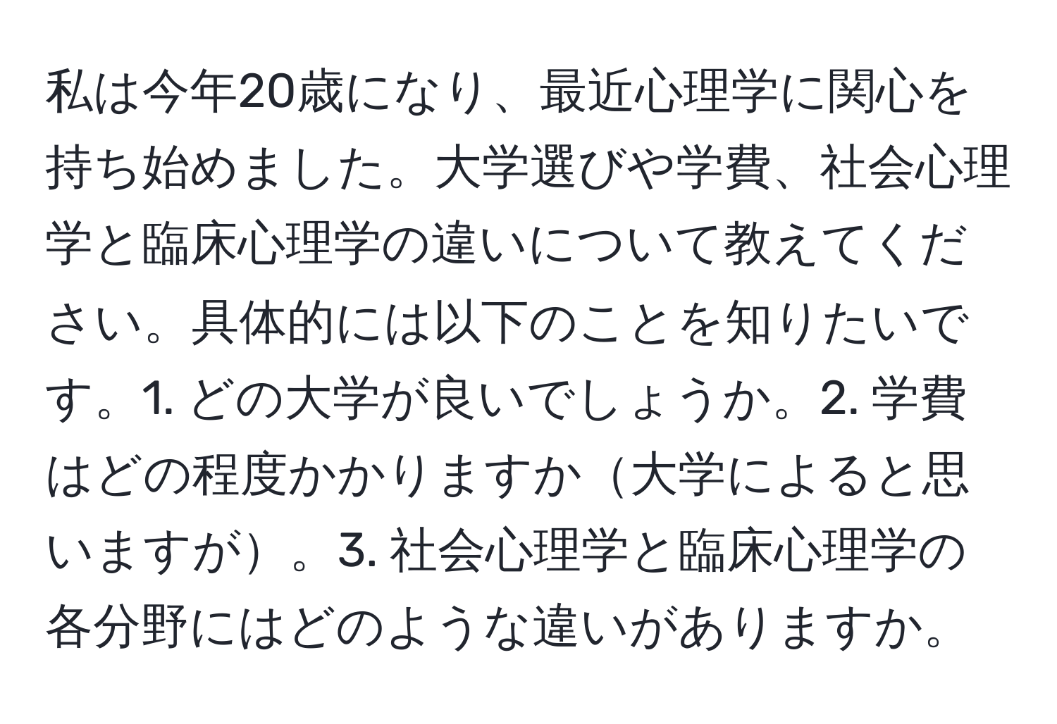 私は今年20歳になり、最近心理学に関心を持ち始めました。大学選びや学費、社会心理学と臨床心理学の違いについて教えてください。具体的には以下のことを知りたいです。1. どの大学が良いでしょうか。2. 学費はどの程度かかりますか大学によると思いますが。3. 社会心理学と臨床心理学の各分野にはどのような違いがありますか。