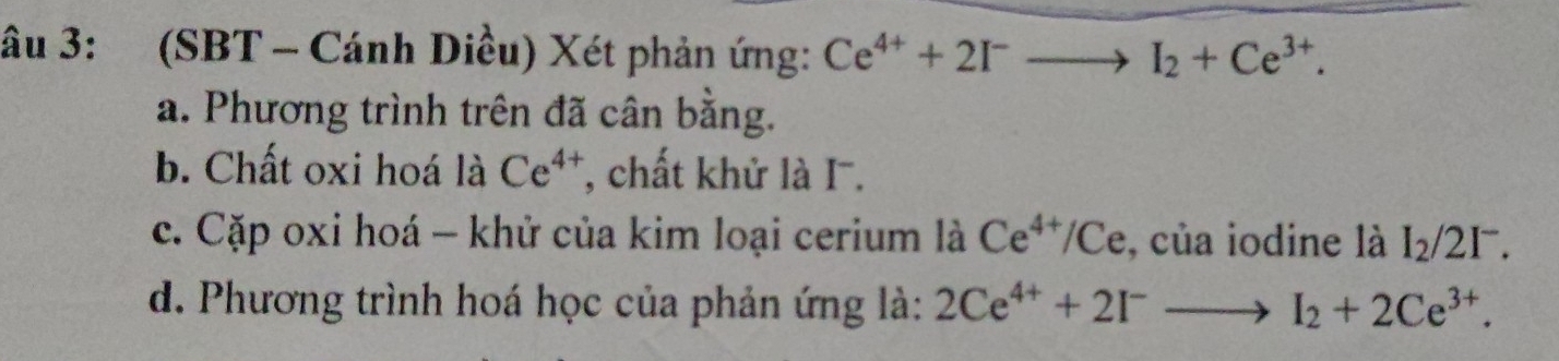 âu 3: (SBT - Cánh Diều) Xét phản ứng: Ce^(4+)+2I^-to I_2+Ce^(3+). 
a. Phương trình trên đã cân bằng. 
b. Chất oxi hoá là Ce^(4+) T, chất khử là I. 
c. Cặp oxi hoá - khử của kim loại cerium là Ce^(4+)/Ce , của iodine là I_2/2I^-. 
d. Phương trình hoá học của phản ứng là: 2Ce^(4+)+2I^-to I_2+2Ce^(3+).