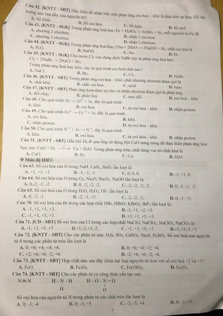 [KNTT - SBT] Dầu hiệu để nhận biết một phản ứng oxi hóa - khứ là dựa trên sự thay đổi đại
lượng nào sau dây của nguyên từ?
A. Số khối. B. Số oxi hóa. C. Số hiệu D. Số mol.
Câu 43. [KNTT - SGK] Trong phản ứng hoá học: Fe+H_2SO_4to FeSO_4+H_2. mỗi nguyên từ Fe đã
A. nhường 2 electron. B. nhận 2 electron.
C. nhường 1 electron. D. nhận 1 electron.
Câu 44. [KNTT - SGK] Trong phân ứng hoá học: 2Na+2H_2Oto 2NaOH+H_2 chất oxi hoá là
A. H_2O. B. NaOH. C. Na. D. H₂.
Câu 45. [KNTT - SGK] Cho nước Cl_2+2NaBrto 2NaCl+Br_2 Cl_2 vào dung dịch NaBr xáy ra phản ứng hoá học:
Trong phán ứng hoá học trên, xảy ra quá trình oxi hoá chất nào?
A. NaCl. B. Br₂. D. NaBr.
C. Cl_2.
Câu 46. [KNTT - SBT] Trong phản ứng oxi hoá - khứ, chất nhường electron được gọi là
A. chất khử. B. chất oxi hoá. C. acid. D. base.
Câu 47. [KNTT - SBT] Phân ứng kèm theo sự cho và nhận electron được gọi là phân ứng
A. đốt cháy. B. phân huỳ. C. trao đổi. D. oxi hoá - khử.
Câu 48. Cho quá trình AIto AP^++3e , đầy là quá trình
A. khử. B. oxi hóa. C. tự oxi hóa - khử. D. nhận proton.
Câu 49. Cho quá trình Fe^(2+)to Fe^(3+)+1e , đây là quá trình
A. oxi hóa. B. khử.
C. nhận proton. D. tự oxi hóa - khử.
Câu 50. Cho quá trình N^(+5)+3eto N^(+2) , dây là quá trình
A. khử. B. oxi hóa. C. tự oxi hóa - khử. D. nhận proton.
Câu 51. [KNTT - SBT] Dẫn khí H₂ đi qua ống sử đựng bột CuO nung nóng để thực hiện phản ứng hóa
học sau: CuO+H_2to Cu+H_2O. Trong phản ứng trên, chất đóng vai trò chất khử là
A. CuO. B. H₂. C. Cu. D. H₂O.
Mức độ HIÉU
Câu 63. Số oxi hóa của H trong N NaH,CaH_2. Ba H_2 lần lượt là
A. +1. + 1,+1. B. -1, -1, -1. C. 0, 0, 0. D. -1, +1, 0.
Câu 64. Số oxi hỏa của O trong O_2,Na_2O,Na_2O_2, N _3OH I lần lượt là
A. 0,-2, -1, -2. B. 0, -2, -2, -2. C. -2, -2, -2, -2. D. 0, -1, -1, -2.
Câu 65. Số oxi hóa của O trong H_2O,H_2O_2,OF_2 lần lượt là
A. 0, -2, -1. B. -2, -1, +2. C. -2, -2, -2. D. 0, -1, +2.
Câu 70. Số oxi hóa của Br trong các hợp chất HBr,HBrO,KBrO_3,BrF_3 lần lượt là:
A. -1, +1, +1, +3. B. -1, +1, +2, +3.
C. -1, +1, +5, +3. D. +1, +1, +5, +3.
Câu 71. |CD-SBT| Số oxi hóa của Cl trong các hợp chất NaClO, N aClO_2,NaClO_3, NaClO_4la
A. -1,+3,+5,+7 B.+1,-3,+5,-2. C. +1 , +3, +5, +7 D. +1,+3,-5,+7.
Câu 72. [KNTT - SBT] Cho các phân tử sau: H_2S,SO_3,CaSO_4, Na S,H_2SO_4. Số oxi hoá của nguyên
tử S trong các phân tử trên lần lượt là
A. 0;+6;+4; +4; +6. B. 0;+6;+4;+2; +6.
C. + 2:+1 6; +6; -2; +6. D. -2;+6;+6; -2: +6.
Câu 73. [KNTT - SBT] Hợp chất nào sau đây chứa hai loại nguyên tử iron với số oxi hoá +2 và +3
A. FeO. B. Fe_3O_4. C. Fe(OH)_3. D. Fe_2O_3.
Câu 74. [KN surd T-SB T] Cho các phân tử có công thức cầu tạo sau:
Nequiv N H-N-H H-O-N=O
H
ố oxi hóa của nguyên tử N trong phân tử các chất trên lần lượt là
A. 0; -3; -4 B. 0; -3; +5 C. -3; -3; +4. D. 0:-3:+5.
3