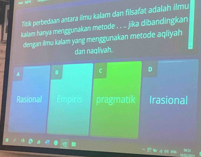 Titik perbedaan antara ilmu kalam dan filsafat adalah ilmu
kalam hanya menggunakan metode . . .. jika dibandingkan
dengan ilmu kalam yang menggunakan metode aqliyah
dan naqliyah.
D
A
B
C
Rasional Empiris pragmatik Irasional
09:35
18/02/202