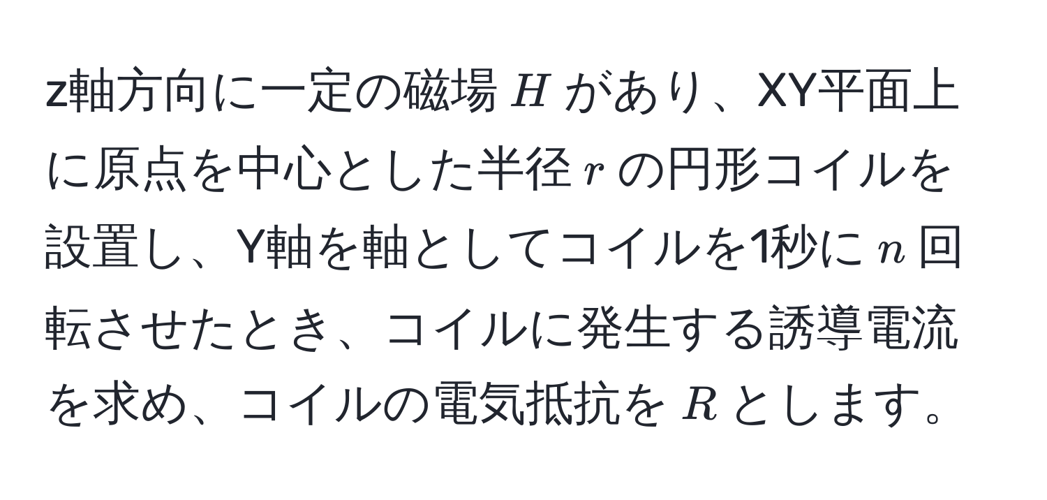 z軸方向に一定の磁場$H$があり、XY平面上に原点を中心とした半径$r$の円形コイルを設置し、Y軸を軸としてコイルを1秒に$n$回転させたとき、コイルに発生する誘導電流を求め、コイルの電気抵抗を$R$とします。