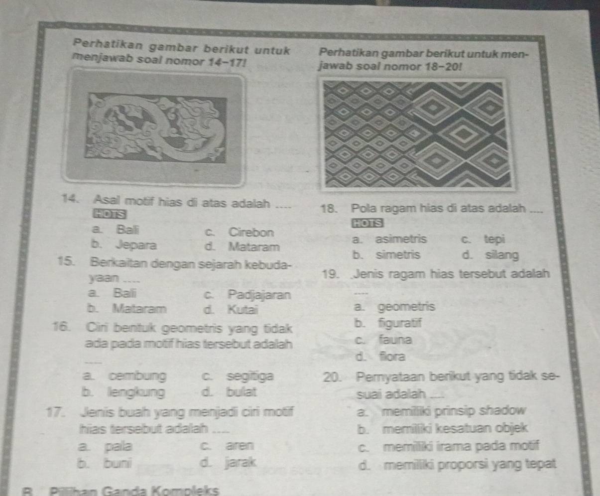 Perhatikan gambar berikut untuk Perhatikan gambar berikut untuk men-
menjawab soal nomor 14-17! jawab soal nomor 18 - 20!
14. Asal motif hias di atas adalah .... 18. Pola ragam hias di atas adalah_
t0s
HOS
a. Bali c. Cirebon
b. Jepara d. Mataram a. asimetris c. tepi
b. simetris d. silang
15. Berkaitan dengan sejarah kebuda-
yaan _19. Jenis ragam hias tersebut adalah
a. Bali c. Padjajaran
b. Mataram d. Kutai a. geometris
16. Ciri bentuk geometris yang tidak b. figuratif
ada pada motif hias tersebut adalah c. fauna
_
d. flora
a. cembung c. segitiga 20. Pemyataan berikut yang tidak se-
b. lengkung d. bulat suai adalah_
17. Jenis buah yang menjadi ciri motif a. memilliki prinsip shadow
hias tersebut adalah a_ b. memilliki kesatuan objek
a. pala c. aren c. memilliki irama pada motif
b. buni d. jarak d. memilliki proporsi yang tepat
R Pillihan Ganda Kompleks