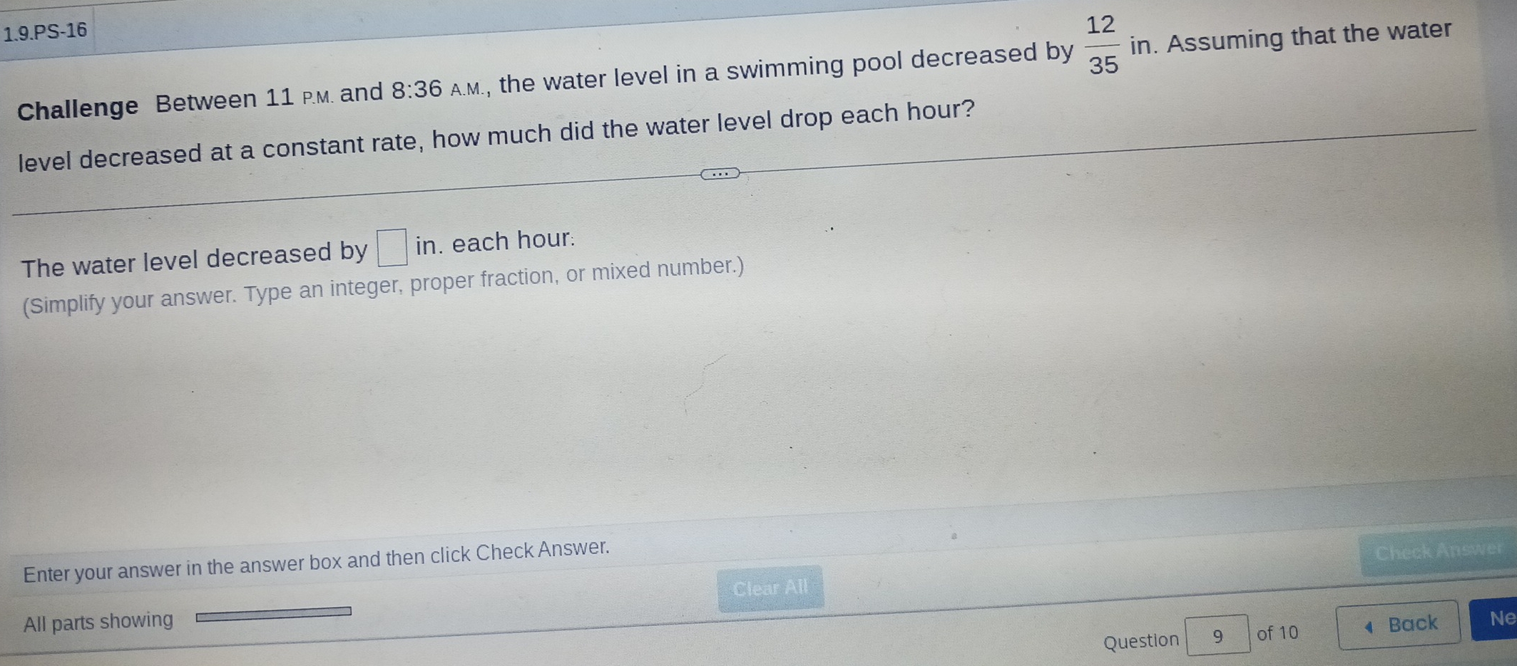 1.9.PS-16 
Challenge Between 11 P.M. and 8:36 A.M., the water level in a swimming pool decreased by  12/35  in. Assuming that the water 
level decreased at a constant rate, how much did the water level drop each hour? 
The water level decreased by □ in. each hour. 
(Simplify your answer. Type an integer, proper fraction, or mixed number.) 
Enter your answer in the answer box and then click Check Answer. 
Clear All Check Answer 
All parts showing Back Ne 
Question 9 of 10 4