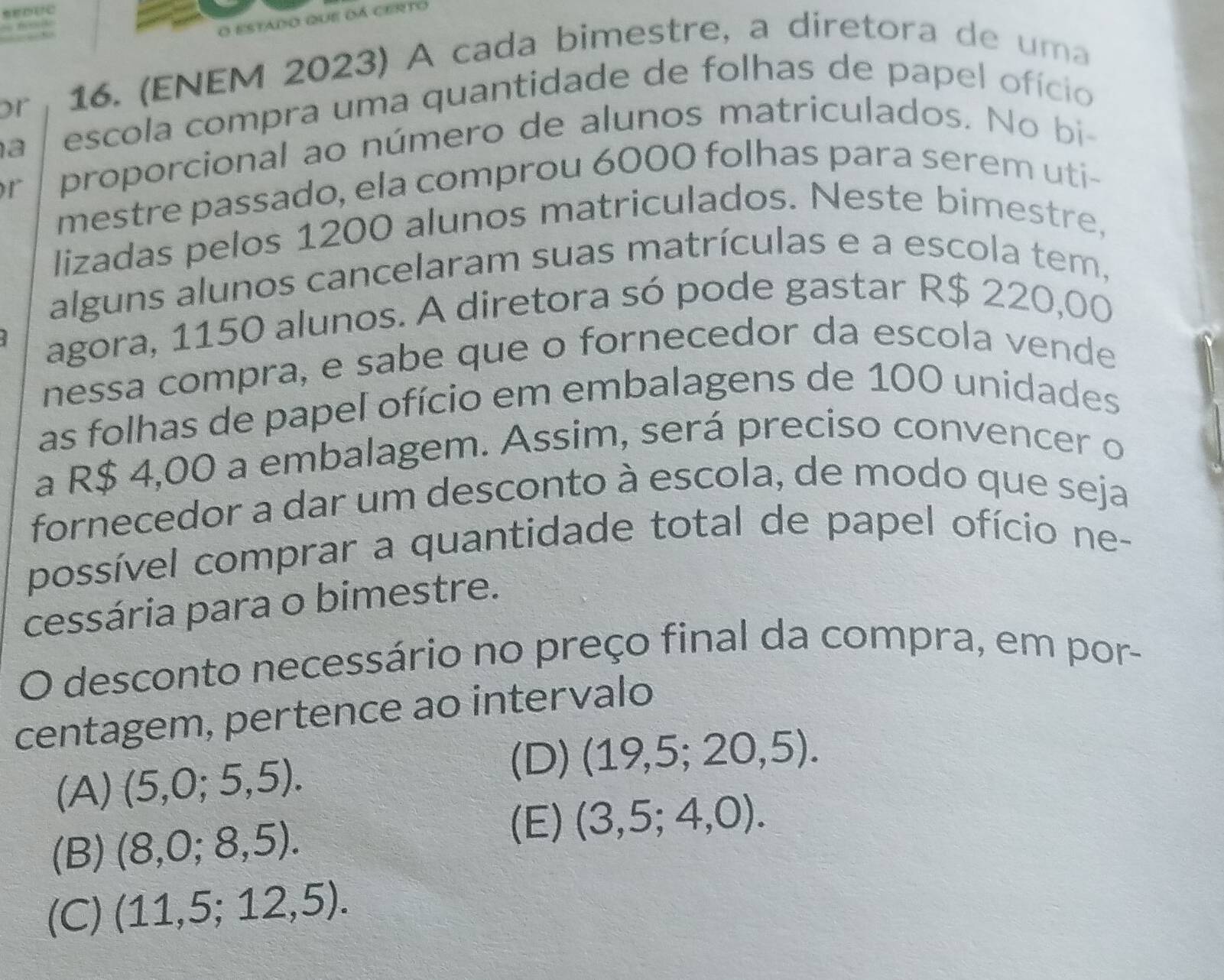 estado que dá certo
or 16. (ENEM 2023) A cada bimestre, a diretora de uma
a escola compra uma quantidade de folhas de papel ofício
r proporcional ao número de alunos matriculados. No bi
mestre passado, ela comprou 6000 folhas para serem uti-
lizadas pelos 1200 alunos matriculados. Neste bimestre,
alguns alunos cancelaram suas matrículas e a escola tem,
agora, 1150 alunos. A diretora só pode gastar R$ 220,00
nessa compra, e sabe que o fornecedor da escola vende
as folhas de papel ofício em embalagens de 100 unidades
a R$ 4,00 a embalagem. Assim, será preciso convencer o
fornecedor a dar um desconto à escola, de modo que seja
possível comprar a quantidade total de papel ofício ne-
cessária para o bimestre.
O desconto necessário no preço final da compra, em por-
centagem, pertence ao intervalo
(A) (5,0;5,5).
(D) (19,5;20,5).
(E)
(B) (8,0;8,5). (3,5;4,0).
(C) (11,5;12,5).