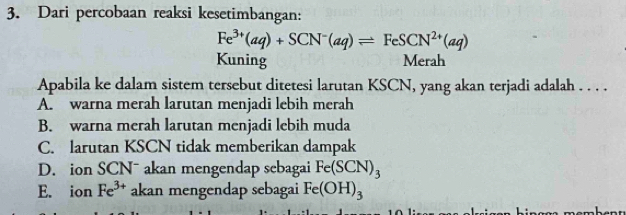 Dari percobaan reaksi kesetimbangan:
Fe^(3+)(aq)+SCN^-(aq)leftharpoons FeSCN^(2+)(aq)
Kuning Merah
Apabila ke dalam sistem tersebut ditetesi larutan KSCN, yang akan terjadi adalah . . . .
A. warna merah larutan menjadi lebih merah
B. warna merah larutan menjadi lebih muda
C. larutan KSCN tidak memberikan dampak
D. ion SCNˉ akan mengendap sebagai Fe(SCN)_3
E. ion Fe^(3+) akan mengendap sebagai Fe(OH)_3