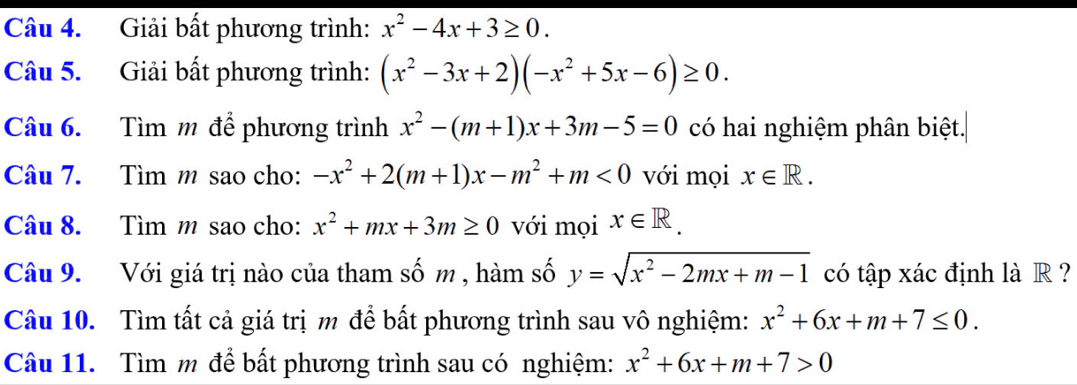 Giải bất phương trình: x^2-4x+3≥ 0. 
Câu 5. Giải bất phương trình: (x^2-3x+2)(-x^2+5x-6)≥ 0. 
Câu 6. Tìm m để phương trình x^2-(m+1)x+3m-5=0 có hai nghiệm phân biệt. 
Câu 7. Tìm m sao cho: -x^2+2(m+1)x-m^2+m<0</tex> với mọi x∈ R. 
Câu 8. Tìm m sao cho: x^2+mx+3m≥ 0 với mọi x∈ R. 
Câu 9. Với giá trị nào của tham số m , hàm số y=sqrt(x^2-2mx+m-1) có tập xác định là R ? 
Câu 10. Tìm tất cả giá trị m để bất phương trình sau vô nghiệm: x^2+6x+m+7≤ 0. 
Câu 11. Tìm m để bất phương trình sau có nghiệm: x^2+6x+m+7>0