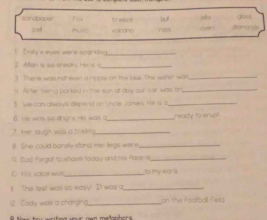 sandpaper fox breeze butl jeilo glass
bell music volcano rack oven diamonds
1. Emily's eyes were sparkling_
2. Allan is so sneaky. He is a_
3. There was not even a ripple on the lake. The water was,_
4. After being parked in the sun all day, our car was an_
5. We can always depend on Uncle James. He is a_
6. He was so angry. He was a_ ready to erupt
7. Her laugh was a tinkling._
8. She could barely stand. Her legs were_
9. Dad forgot to shave today and his face is_
10 His voice was,_ to my ears
1l. The test was so easy! It was a_

12. Cody was a charging._ on the football field.
by w riting your own metaphors .