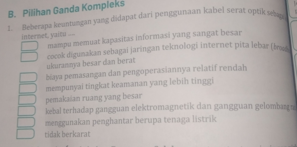 Pilihan Ganda Kompleks
1. Beberapa keuntungan yang didapat dari penggunaan kabel serat optik sebaga
internet, yaitu ....
mampu memuat kapasitas informasi yang sangat besar
cocok digunakan sebagai jaringan teknologi internet pita lebar (broadb
ukurannya besar dan berat
biaya pemasangan dan pengoperasiannya relatif rendah
mempunyai tingkat keamanan yang lebih tinggi
pemakaian ruang yang besar
kebal terhadap gangguan elektromagnetik dan gangguan gelombang ø
menggunakan penghantar berupa tenaga listrik
tidak berkarat