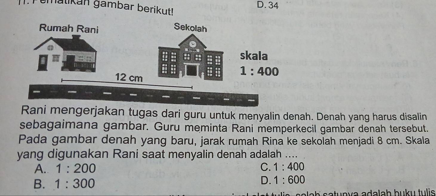 D. 34
.  Fematikan gambar berikut!
Rani mengerjakan tugas dari guru untuk menyalin denah. Denah yang harus disalin
sebagaimana gambar. Guru meminta Rani memperkecil gambar denah tersebut.
Pada gambar denah yang baru, jarak rumah Rina ke sekolah menjadi 8 cm. Skala
yang digunakan Rani saat menyalin denah adalah ....
A. 1:200 C. 1:400
B. 1:300
D. 1:600
Nah  satunva adalah buku tulis