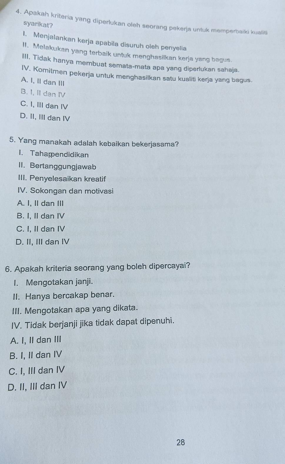 Apakah kriteria yang diperlukan oleh seorang pekerja untuk memperbaiki kualiti
syarikat?
I. Menjalankan kerja apabila disuruh oleh penyelia
II. Melakukan yang terbaik untuk menghasilkan kerja yang bagus.
III. Tidak hanya membuat semata-mata apa yang diperlukan sahaja.
IV. Komitmen pekerja untuk menghasilkan satu kualiti kerja yang bagus.
A. I, II dan III
B. I, II dan IV
C. I, III dan IV
D. II, III dan IV
5. Yang manakah adalah kebaikan bekerjasama?
1. Tahapendidikan
II. Bertanggungjawab
III. Penyelesaikan kreatif
IV. Sokongan dan motivasi
A. I, I dan III
B. I, II dan IV
C. I, II dan IV
D. II, III dan IV
6. Apakah kriteria seorang yang boleh dipercayai?
I. Mengotakan janji.
II. Hanya bercakap benar.
III. Mengotakan apa yang dikata.
IV. Tidak berjanji jika tidak dapat dipenuhi.
A. I, II dan III
B. I, II dan IV
C. I, III dan IV
D. II, III dan IV
28