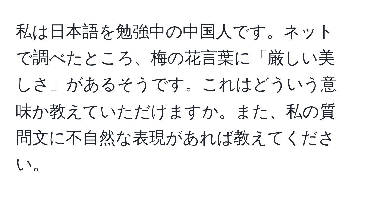 私は日本語を勉強中の中国人です。ネットで調べたところ、梅の花言葉に「厳しい美しさ」があるそうです。これはどういう意味か教えていただけますか。また、私の質問文に不自然な表現があれば教えてください。