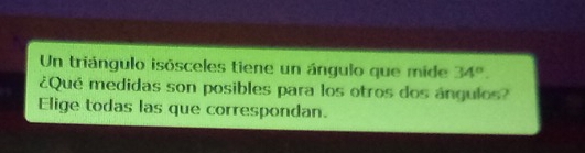 Un triángulo isósceles tiene un ángulo que mide 34°. 
¿Qué medidas son posibles para los otros dos ángulos? 
Elige todas las que correspondan.