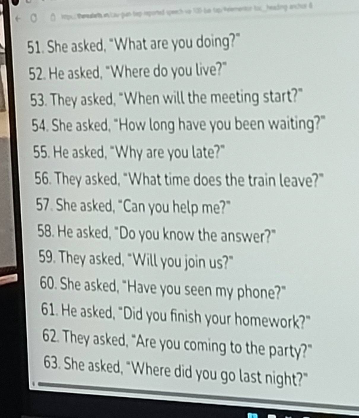 eh en/cay gas tep-reported speech vo 130 be taprPelementor toc_heading anchus & 
51. She asked, "What are you doing?" 
52. He asked, "Where do you live?" 
53. They asked, "When will the meeting start?" 
54. She asked, "How long have you been waiting?" 
55. He asked, “Why are you late?” 
56. They asked, “What time does the train leave?” 
57. She asked, “Can you help me?” 
58. He asked, "Do you know the answer?" 
59. They asked, "Will you join us?" 
60. She asked, "Have you seen my phone?" 
61. He asked, "Did you finish your homework?" 
62. They asked, “Are you coming to the party?" 
63. She asked, "Where did you go last night?"