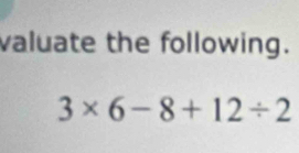 valuate the following.
3* 6-8+12/ 2