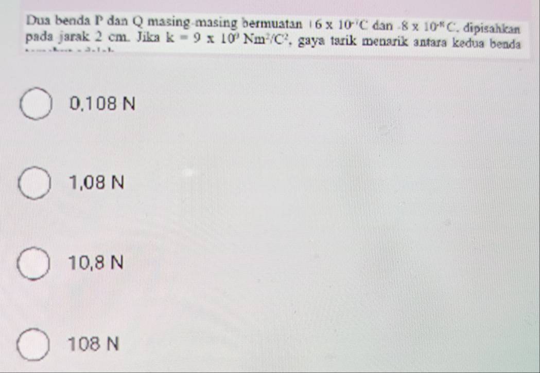 Dua benda P dan Q masing-masing bermuatan 16* 10^(-7)C dan -8* 10^(-11)C.dipisahkan
pada jarak 2 cm. Jika k=9π 10^9Nm^2/C^2 , gaya tarik menarik antara kedua benda
0.108 N
1,08 N
10,8 N
108 N