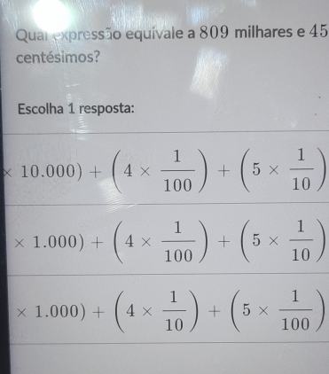 Quar expressão equivale a 809 milhares e 45
centésimos?
Escolha 1 resposta:
* 10.000)+(4*  1/100 )+(5*  1/10 )
* 1.000)+(4*  1/100 )+(5*  1/10 )
* 1.000)+(4*  1/10 )+(5*  1/100 )