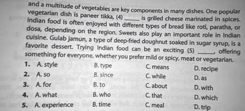 and a multitude of vegetables are key components in many dishes. One popular
vegetarian dish is paneer tikka, (4) is grilled cheese marinated in spices.
Indian food is often enjoyed with different types of bread like roti, paratha, or
dosa, depending on the region. Sweets also play an important role in Indian
cuisine. Gulab jamun, a type of deep-fried doughnut soaked in sugar syrup, is a
favorite dessert. Trying Indian food can be an exciting (5) offering
something for everyone, whether you prefer mild or spicy, meat or vegetarian.
1. A. style B. type C. means D. recipe
2. A. so B. since C. while D. as
3. A. for B. to C. about D. with
4. A. what B. who C. that D. which
5. A. experience B. time C. meal D. trip