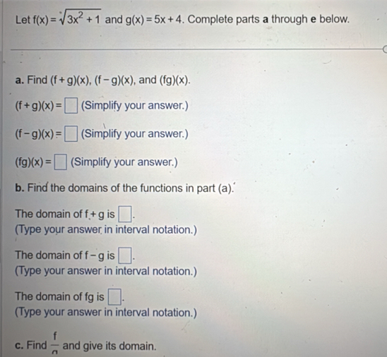 Let f(x)=sqrt[x](3x^2+1) and g(x)=5x+4. Complete parts a through e below. 
a. Find (f+g)(x), (f-g)(x) , and (fg)(x).
(f+g)(x)=□ (Simplify your answer.)
(f-g)(x)=□ (Simplify your answer.)
(fg)(x)=□ (Simplify your answer.) 
b. Find the domains of the functions in part (a). 
The domain of f+g is □. 
(Type your answer in interval notation.) 
The domain of f-g is □. 
(Type your answer in interval notation.) 
The domain of fg is □. 
(Type your answer in interval notation.) 
c. Find  f/n  and give its domain.