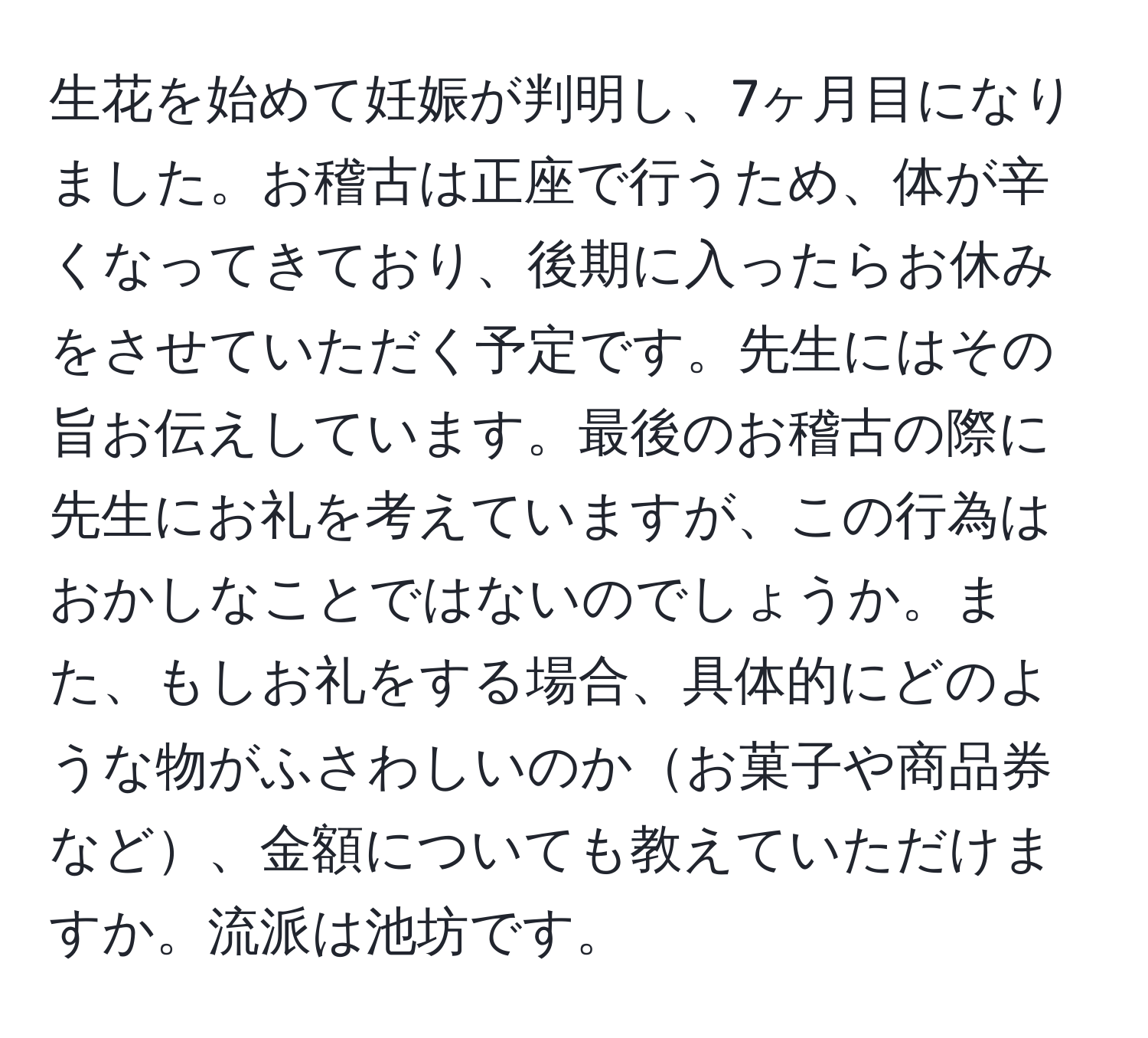 生花を始めて妊娠が判明し、7ヶ月目になりました。お稽古は正座で行うため、体が辛くなってきており、後期に入ったらお休みをさせていただく予定です。先生にはその旨お伝えしています。最後のお稽古の際に先生にお礼を考えていますが、この行為はおかしなことではないのでしょうか。また、もしお礼をする場合、具体的にどのような物がふさわしいのかお菓子や商品券など、金額についても教えていただけますか。流派は池坊です。