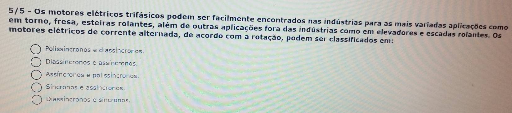 5/5 - Os motores elétricos trifásicos podem ser facilmente encontrados nas indústrias para as mais variadas aplicações como
em torno, fresa, esteiras rolantes, além de outras aplicações fora das indústrias como em elevadores e escadas rolantes. Os
motores elétricos de corrente alternada, de acordo com a rotação, podem ser classificados em:
Polissíncronos e diassíncronos.
Diassíncronos e assíncronos.
Asíncronos e polissíncronos.
Síncronos e assíncronos.
Diassíncronos e síncronos.