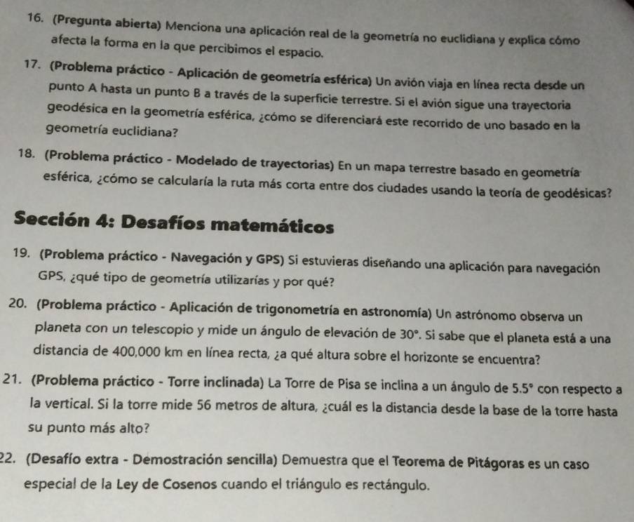 (Pregunta abierta) Menciona una aplicación real de la geometría no euclidiana y explica cómo
afecta la forma en la que percibimos el espacio.
17. (Problema práctico - Aplicación de geometría esférica) Un avión viaja en línea recta desde un
punto A hasta un punto B a través de la superficie terrestre. Si el avión sigue una trayectoria
geodésica en la geometría esférica, ¿cómo se diferenciará este recorrido de uno basado en la
geometría euclidiana?
18. (Problema práctico - Modelado de trayectorias) En un mapa terrestre basado en geometría
esférica, ¿cómo se calcularía la ruta más corta entre dos ciudades usando la teoría de geodésicas?
Sección 4: Desafíos matemáticos
19. (Problema práctico - Navegación y GPS) Si estuvieras diseñando una aplicación para navegación
GPS, ¿qué tipo de geometría utilizarías y por qué?
20. (Problema práctico - Aplicación de trigonometría en astronomía) Un astrónomo observa un
planeta con un telescopio y mide un ángulo de elevación de 30° F. Si sabe que el planeta está a una
distancia de 400,000 km en línea recta, ¿a qué altura sobre el horizonte se encuentra?
21. (Problema práctico - Torre inclinada) La Torre de Pisa se inclina a un ángulo de 5.5° con respecto a
la vertical. Si la torre mide 56 metros de altura, ¿cuál es la distancia desde la base de la torre hasta
su punto más alto?
22. (Desafío extra - Demostración sencilla) Demuestra que el Teorema de Pitágoras es un caso
especial de la Ley de Cosenos cuando el triángulo es rectángulo.