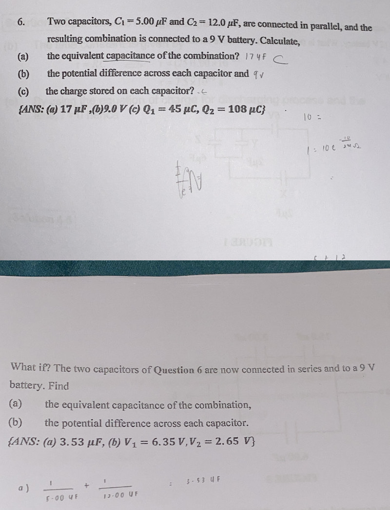 Two capacitors, C_1=5.00mu F and C_2=12.0mu F , are connected in parallel, and the 
resulting combination is connected to a 9 V battery. Calculate, 
(a) the equivalent capacitance of the combination? 
(b) the potential difference across each capacitor and 
(c) the charge stored on each capacitor? 
ANS: (ø) 17 μF , (b) 9.0 V (c) Q_1=45mu C, Q_2=108mu C
What if? The two capacitors of Question 6 are now connected in series and to a 9 V
battery. Find 
(a) the equivalent capacitance of the combination, 
(b) the potential difference across each capacitor. 
ANS: (a) 3.53 μF, (b) V_1=6.35V, V_2=2.65V