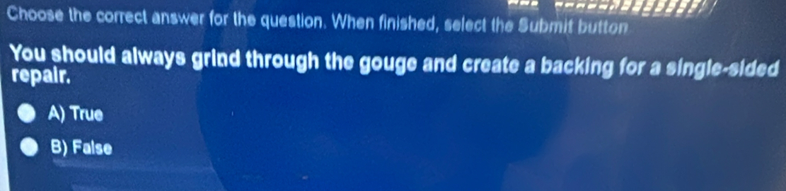 Choose the correct answer for the question. When finished, select the Submit button
You should always grind through the gouge and create a backing for a single-sided
repair.
A) True
B) False