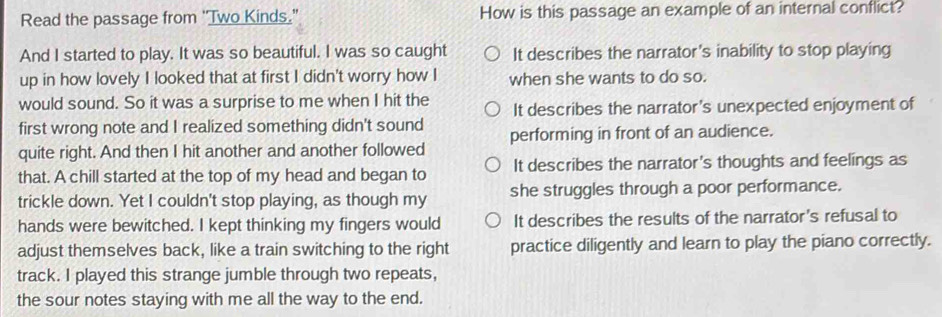 Read the passage from "Two Kinds." How is this passage an example of an internal conflict?
And I started to play. It was so beautiful. I was so caught It describes the narrator's inability to stop playing
up in how lovely I looked that at first I didn't worry how I when she wants to do so.
would sound. So it was a surprise to me when I hit the It describes the narrator's unexpected enjoyment of
first wrong note and I realized something didn't sound performing in front of an audience.
quite right. And then I hit another and another followed
that. A chill started at the top of my head and began to It describes the narrator's thoughts and feelings as
trickle down. Yet I couldn't stop playing, as though my she struggles through a poor performance.
hands were bewitched. I kept thinking my fingers would It describes the results of the narrator's refusal to
adjust themselves back, like a train switching to the right practice diligently and learn to play the piano correctly.
track. I played this strange jumble through two repeats,
the sour notes staying with me all the way to the end.