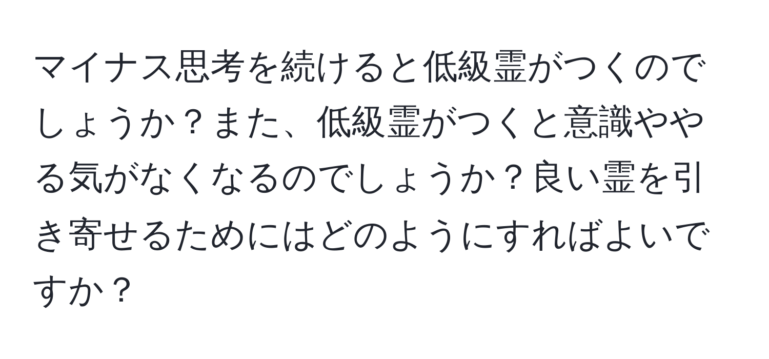 マイナス思考を続けると低級霊がつくのでしょうか？また、低級霊がつくと意識ややる気がなくなるのでしょうか？良い霊を引き寄せるためにはどのようにすればよいですか？