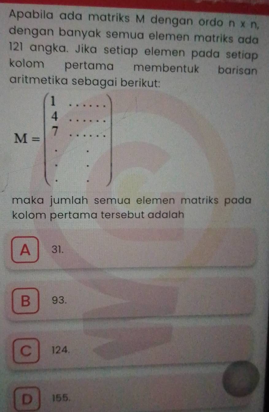 Apabila ada matriks M dengan ordo n* n,
dengan banyak semua elemen matriks ada 
121 angka. Jika setiap elemen pada setiap
kolom pertama membentuk barisan 
aritmetika sebag berikut:
maka jumlah semua elemen matriks pada 
kolom pertama tersebut adalah
A 31.
B 93.
C 124.
D 155.