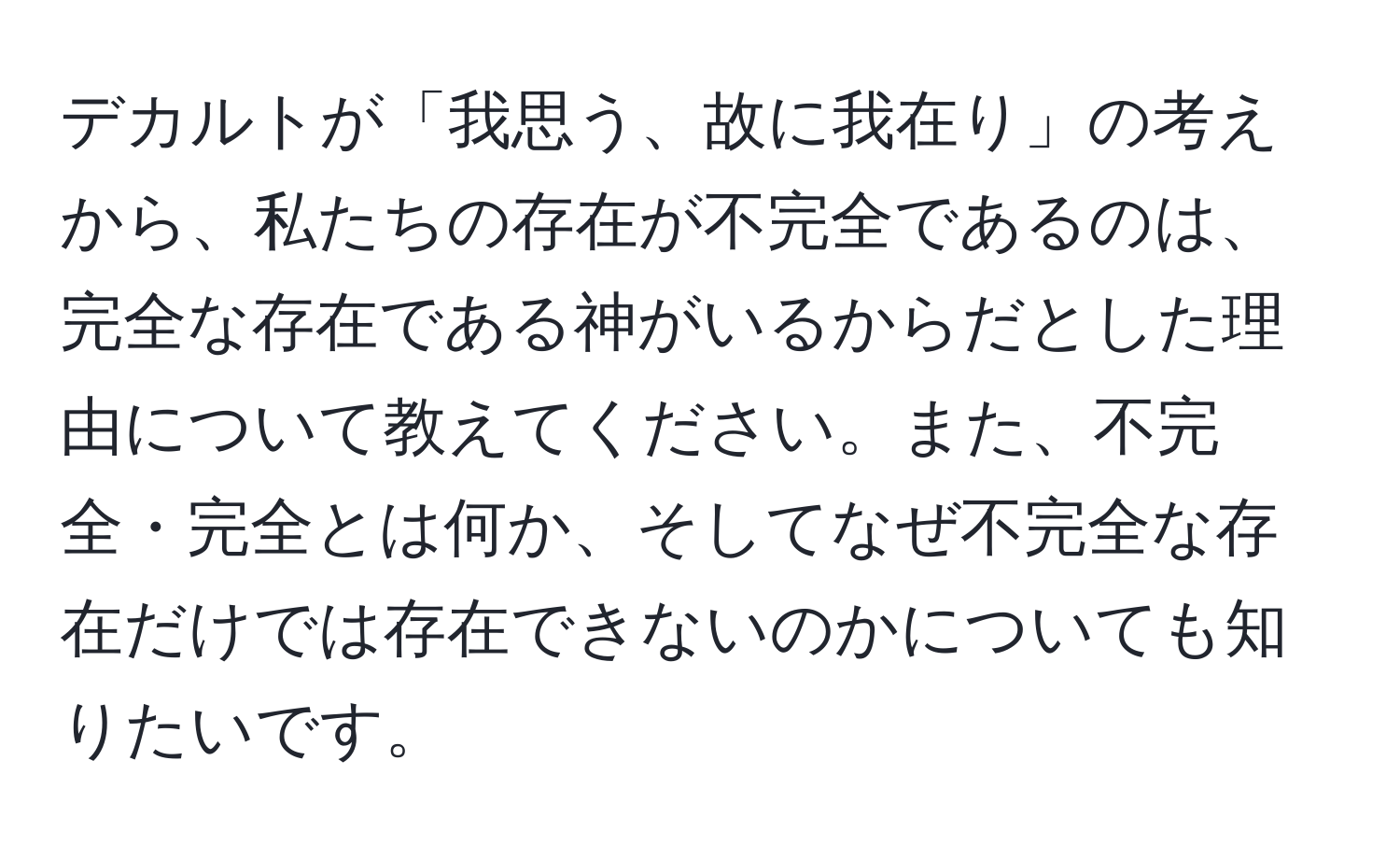 デカルトが「我思う、故に我在り」の考えから、私たちの存在が不完全であるのは、完全な存在である神がいるからだとした理由について教えてください。また、不完全・完全とは何か、そしてなぜ不完全な存在だけでは存在できないのかについても知りたいです。