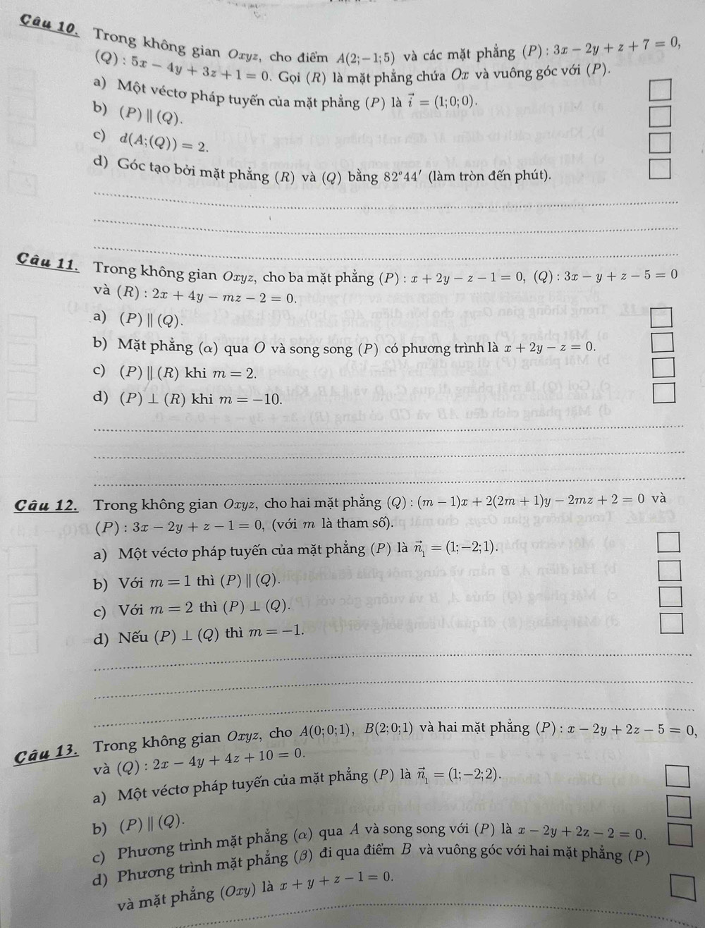 Trong không gian Oryz, cho điểm A(2;-1;5) và các mặt phẳng (P) : 3x-2y+z+7=0,
(Q):5x-4y+3z+1=0. Gọi (R) là mặt phẳng chứa Ox và vuông góc với (P).
a) Một véctơ pháp tuyến của mặt phẳng (P) là vector i=(1;0;0).
b) (P)||(Q).
c) d(A;(Q))=2.
_
d) Góc tạo bởi mặt phẳng (R) và (Q) bằng 82°44' (làm tròn đến phút).
_
_
Câu 11. Trong không gian Oxyz, cho ba mặt phẳng (P):x+2y-z-1=0,(Q):3x-y+z-5=0
và (R) : 2x+4y-mz-2=0.
a)(P) 11(Q).
b) Mặt phẳng (α) qua O và song song (P) có phương trình là x+2y-z=0.
c) (P)beginvmatrix endvmatrix (R) khi m=2.
d) (P)⊥ (R) khi m=-10.
_
_
_
Câu 12. Trong không gian Oxyz, cho hai mặt phẳng (Q):(m-1)x+2(2m+1)y-2mz+2=0 và
(P): 3x-2y+z-1=0 , (với m là tham số).
a) Một véctơ pháp tuyến của mặt phẳng (P) là vector n_1=(1;-2;1).
b) Với m=1 thì (P)||(Q).
c) Với m=2 thì (P)⊥ (Q).
_
d) Nếu (P)⊥ (Q) thì m=-1.
_
_
__
Câu 13. Trong không gian Oxyz, cho A(0;0;1),B(2;0;1) và hai mặt phắng (P) : x-2y+2z-5=0,
và (Q ):2x-4y+4z+10=0.
a) Một véctơ pháp tuyến của mặt phẳng (P) là vector n_1=(1;-2;2).
b) (P)||(Q).
c) Phương trình mặt phẳng (α) qua A và song song với (P) là x-2y+2z-2=0.
d) Phương trình mặt phẳng (ớ) đi qua điểm B và vuông góc với hai mặt phẳng (P)
và mặt phẳng (Oxy) là x+y+z-1=0.