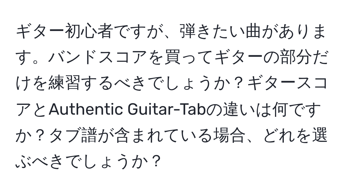 ギター初心者ですが、弾きたい曲があります。バンドスコアを買ってギターの部分だけを練習するべきでしょうか？ギタースコアとAuthentic Guitar-Tabの違いは何ですか？タブ譜が含まれている場合、どれを選ぶべきでしょうか？