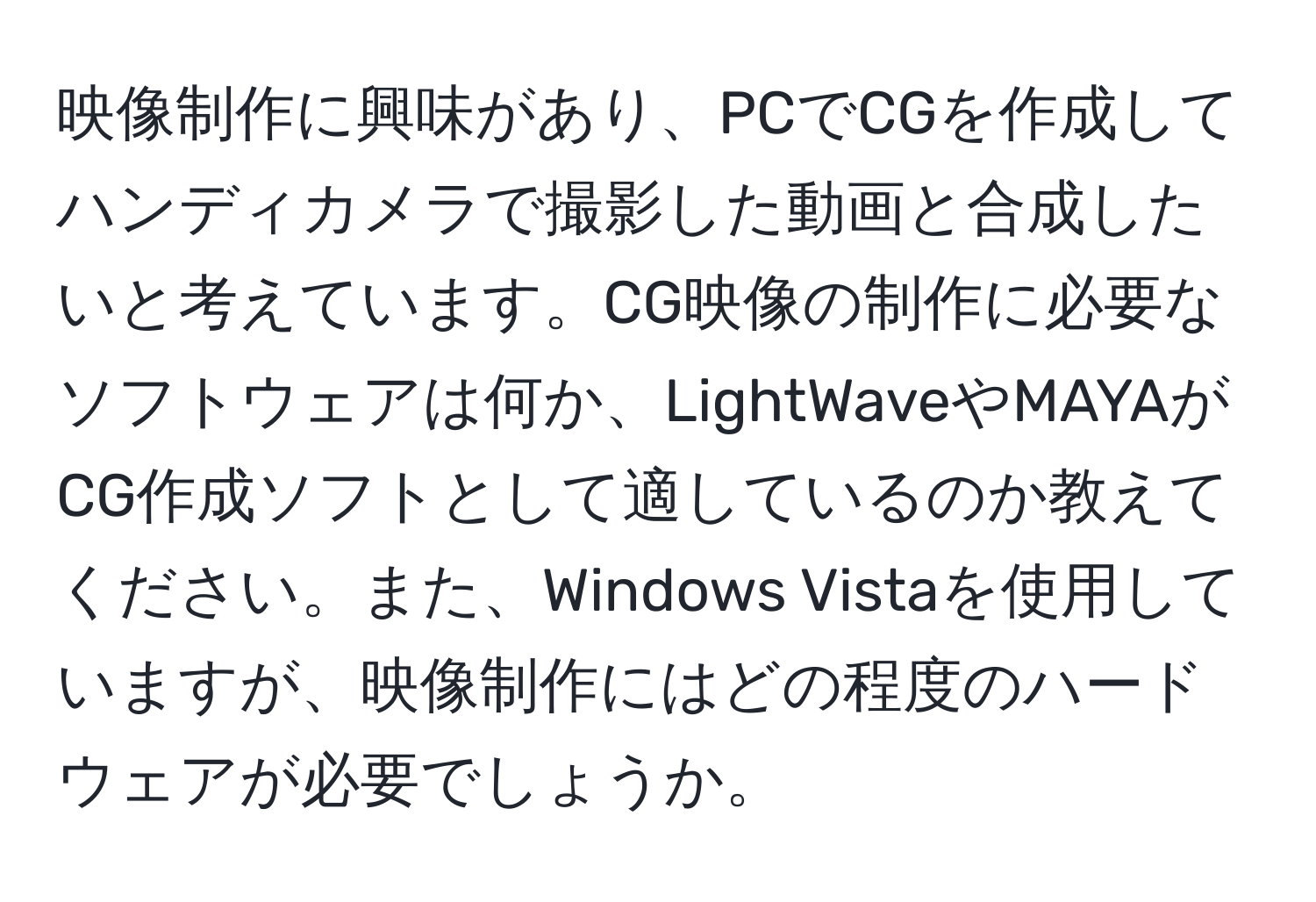 映像制作に興味があり、PCでCGを作成してハンディカメラで撮影した動画と合成したいと考えています。CG映像の制作に必要なソフトウェアは何か、LightWaveやMAYAがCG作成ソフトとして適しているのか教えてください。また、Windows Vistaを使用していますが、映像制作にはどの程度のハードウェアが必要でしょうか。