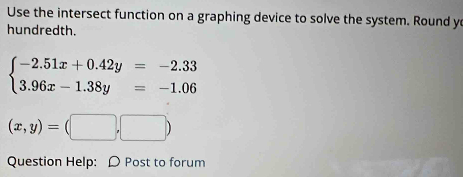 Use the intersect function on a graphing device to solve the system. Round yo
hundredth.
beginarrayl -2.51x+0.42y=-2.33 3.96x-1.38y=-1.06endarray.
(x,y)=(□ ,□ )
Question Help: D Post to forum