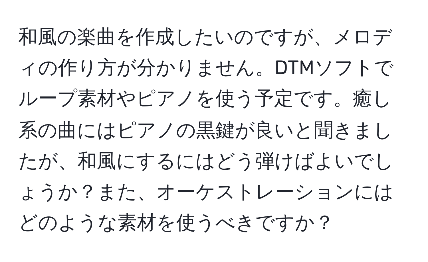 和風の楽曲を作成したいのですが、メロディの作り方が分かりません。DTMソフトでループ素材やピアノを使う予定です。癒し系の曲にはピアノの黒鍵が良いと聞きましたが、和風にするにはどう弾けばよいでしょうか？また、オーケストレーションにはどのような素材を使うべきですか？