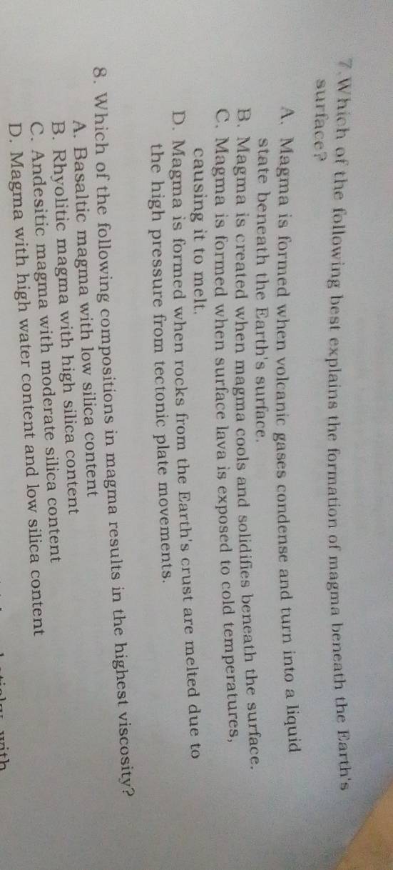 Which of the following best explains the formation of magma beneath the Earth's
surface?
A. Magma is formed when volcanic gases condense and turn into a liquid
state beneath the Earth's surface.
B. Magma is created when magma cools and solidifies beneath the surface.
C. Magma is formed when surface lava is exposed to cold temperatures,
causing it to melt.
D. Magma is formed when rocks from the Earth's crust are melted due to
the high pressure from tectonic plate movements.
8. Which of the following compositions in magma results in the highest viscosity?
A. Basaltic magma with low silica content
B. Rhyolitic magma with high silica content
C. Andesitic magma with moderate silica content
D. Magma with high water content and low silica content